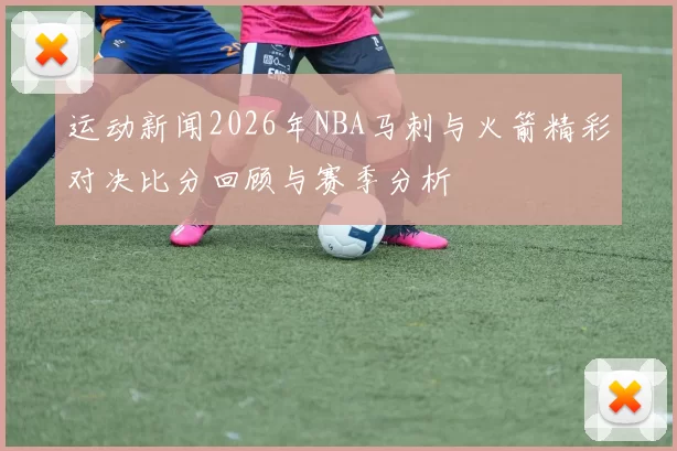 运动新闻2026年NBA马刺与火箭精彩对决比分回顾与赛季分析