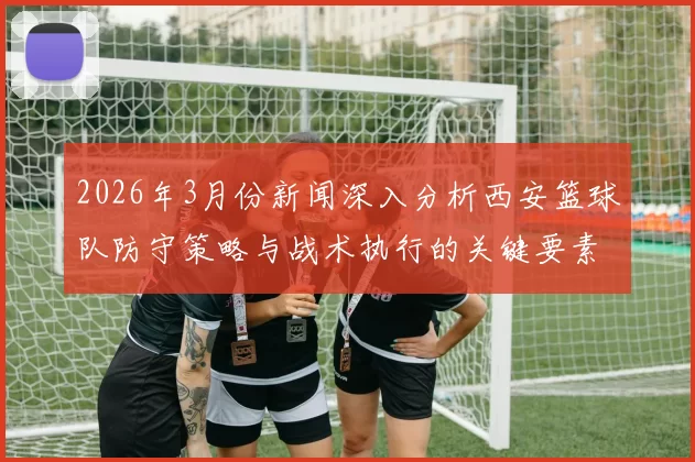 2026年3月份新闻深入分析西安篮球队防守策略与战术执行的关键要素