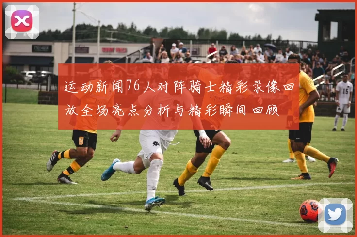 运动新闻76人对阵骑士精彩录像回放全场亮点分析与精彩瞬间回顾